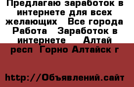 Предлагаю,заработок в интернете для всех желающих - Все города Работа » Заработок в интернете   . Алтай респ.,Горно-Алтайск г.